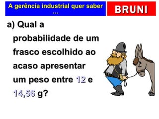 A gerência industrial quer saber … a) Qual a probabilidade de um frasco escolhido ao acaso apresentar um peso entre  12  e  14,56  g?  