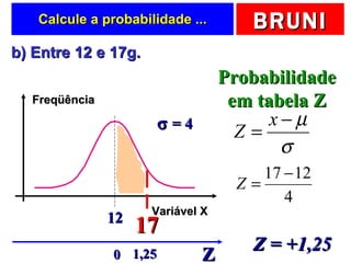 Calcule a probabilidade ... b) Entre 12 e 17g.  17 Probabilidade em tabela Z Z Z = +1,25 1,25 0 Freqüência Variável X 12    = 4 