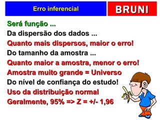 Erro inferencial Será função ... Da dispersão dos dados ... Quanto mais dispersos, maior o erro! Do tamanho da amostra ... Quanto maior a amostra, menor o erro! Amostra muito grande = Universo Do nível de confiança do estudo! Uso da distribuição normal Geralmente, 95% => Z = +/- 1,96 