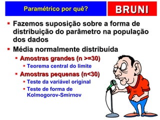 Paramétrico por quê? Fazemos suposição sobre a forma de distribuição do parâmetro na população dos dados Média normalmente distribuída Amostras grandes (n >=30) Teorema central do limite Amostras pequenas (n<30) Teste da variável original Teste de forma de  Kolmogorov-Smirnov 