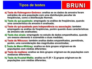 Tipos de testes a) Teste de Kolmogorov-Smirnov:  analisa se os dados da amostra foram extraídos de uma população com uma distribuição peculiar de freqüências, como a distribuição Normal; b) Teste do qui-quadrado:  empregado na análise de freqüências, quando uma característica da amostra é analisada; c) Teste do qui-quadrado para independência ou associação:  também empregado na análise de freqüências, porém quando duas características da amostra são analisadas; d) Teste dos sinais:  empregado no estudo de dados emparelhados, quando um mesmo elemento é submetido a duas medidas; e) Teste de Wilcoxon:  também analisa dados emparelhados, permitindo, porém, uma consideração das magnitudes encontradas; f) Teste de Mann-Whitney:  analisa se dois grupos originam-se de populações com médias diferentes; g) Teste da mediana:  analisa se dois grupos originam-se de populações com medianas diferentes; h) Teste de Kruskal-Wallis:  analisa se K (K > 2) grupos originam-se de populações com médias diferentes. 