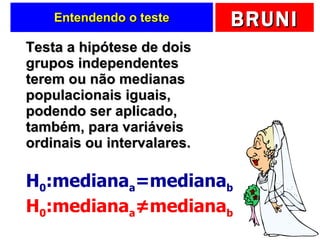 Entendendo o teste Testa a hipótese de dois grupos independentes terem ou não medianas populacionais iguais, podendo ser aplicado, também, para variáveis ordinais ou intervalares. H 0 :mediana a =mediana b H 0 :mediana a ≠mediana b 