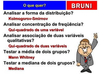 O que quer? Analisar a forma da distribuição? Kolmogorov-Smirnov Analisar concentração de freqüência? Qui-quadrado de uma variável Analisar associação de duas variáveis qualitativas? Qui-quadrado de duas variáveis Testar a média de dois grupos? Mann Whitney Testar a mediana de dois grupos? Mediana 