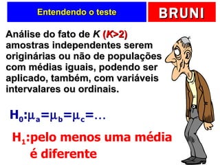 Entendendo o teste Análise do fato de  K   ( K >2)  amostras independentes serem originárias ou não de populações com médias iguais, podendo ser aplicado, também, com variáveis intervalares ou ordinais. H 0 :  a =  b =  c =  H 1 :pelo menos uma média   é diferente 
