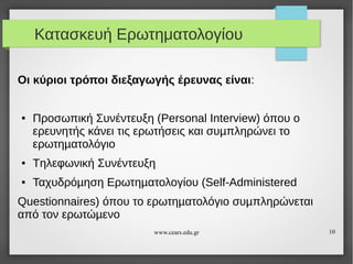 Κατασκευή Ερωτηματολογίου
Οι κύριοι τρόποι διεξαγωγής έρευνας είναι:

●

Προσωπική Συνέντευξη (Personal Interview) όπου ο
ερευνητής κάνει τις ερωτήσεις και συµπληρώνει το
ερωτηµατολόγιο

●

Tηλεφωνική Συνέντευξη

●

Ταχυδρόµηση Ερωτηµατολογίου (Self-Administered

Questionnaires) όπου το ερωτηµατολόγιο συµπληρώνεται
από τον ερωτώµενο
www.cears.edu.gr

10

 