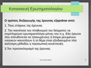 Κατασκευή Ερωτηματολογίου
Ο τρόπος διεξαγωγής της έρευνας εξαρτάται από:
1. Τους στόχους της έρευνας
2. Την ικανότητα του πληθυσµού του δείγµατος να
συµπληρώνει ερωτηµατολόγια µόνος του π.χ. Εάν έρευνα
που απευθύνεται σε ηλικιωµένους ή άτοµα µειωµένων
νοητικών ικανοτήτων ή το θέµα είναι εξειδικευµένο τότε
καλύτερη µέθοδος η προσωπική συνέντευξη
3.Τον προϋπολογισµό της έρευνας

www.cears.edu.gr

11

 