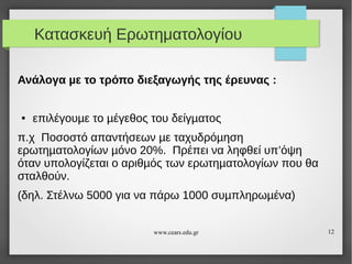 Κατασκευή Ερωτηματολογίου
Ανάλογα µε το τρόπο διεξαγωγής της έρευνας :

●

επιλέγουµε το µέγεθος του δείγµατος

π.χ Ποσοστό απαντήσεων µε ταχυδρόµηση
ερωτηµατολογίων µόνο 20%. Πρέπει να ληφθεί υπ’όψη
όταν υπολογίζεται ο αριθµός των ερωτηµατολογίων που θα
σταλθούν.
(δηλ. Στέλνω 5000 για να πάρω 1000 συµπληρωµένα)
www.cears.edu.gr

12

 