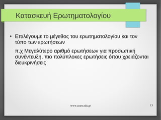 Κατασκευή Ερωτηματολογίου
●

Επιλέγουµε το µέγεθος του ερωτηµατολογίου και τον
τύπο των ερωτήσεων
π.χ Μεγαλύτερο αριθµό ερωτήσεων για προσωπική
συνέντευξη, πιο πολύπλοκες ερωτήσεις όπου χρειάζονται
διευκρινήσεις

www.cears.edu.gr

13

 