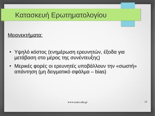 Κατασκευή Ερωτηματολογίου
Μειονεκτήµατα:

●

●

Υψηλό κόστος (ενηµέρωση ερευνητών, έξοδα για
µετάβαση στο µέρος της συνέντευξης)
Μερικές φορές οι ερευνητές υποβάλλουν την «σωστή»
απάντηση (µη δειγµατικό σφάλµα – bias)

www.cears.edu.gr

15

 