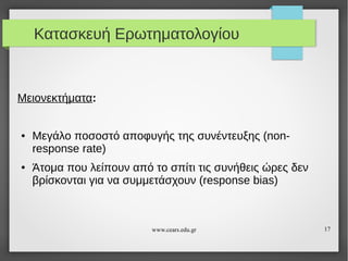Κατασκευή Ερωτηματολογίου

Μειονεκτήματα:

●

●

Μεγάλο ποσοστό αποφυγής της συνέντευξης (nonresponse rate)
Άτομα που λείπουν από το σπίτι τις συνήθεις ώρες δεν
βρίσκονται για να συμμετάσχουν (response bias)

www.cears.edu.gr

17

 