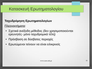 Κατασκευή Ερωτηματολογίου
Ταχυδρόµηση Ερωτηµατολογίων
Πλεονεκτήµατα:
●

Σχετικά ανέξοδη µέθοδος (δεν χρησιµοποιούνται
ερευνητές- µόνο ταχυδροµικά τέλη)

●

Πρόσβαση σε δύσβατες περιοχές

●

Ερωτώµενοι τείνουν να είναι ειλικρινείς

www.cears.edu.gr

18

 
