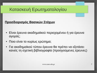 Κατασκευή Ερωτηματολογίου
Προσδιορισµός Βασικών Στόχων

●

●

●

Είναι έρευνα ακαδηµαϊκού περιεχοµένου ή για έρευνα
αγοράς;
Ποιο είναι το κυρίως ερώτηµα;
Για ακαδηµαϊκού τύπου έρευνα θα πρέπει να εξετάσει
κανείς τη σχετική βιβλιογραφία (προηγούµενες έρευνες)

www.cears.edu.gr

2

 