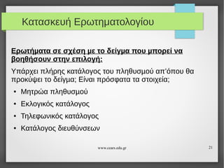 Κατασκευή Ερωτηματολογίου
Ερωτήµατα σε σχέση µε το δείγµα που µπορεί να
βοηθήσουν στην επιλογή:
Υπάρχει πλήρης κατάλογος του πληθυσµού απ’όπου θα
προκύψει το δείγµα; Είναι πρόσφατα τα στοιχεία;
●

Μητρώα πληθυσµού

●

Εκλογικός κατάλογος

●

Τηλεφωνικός κατάλογος

●

Κατάλογος διευθύνσεων
www.cears.edu.gr

21

 