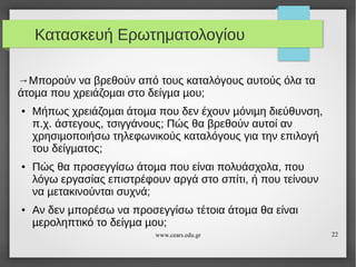 Κατασκευή Ερωτηματολογίου
→Μπορούν να βρεθούν από τους καταλόγους αυτούς όλα τα
άτοµα που χρειάζοµαι στο δείγµα µου;
●

●

●

Μήπως χρειάζοµαι άτοµα που δεν έχουν µόνιµη διεύθυνση,
π.χ. άστεγους, τσιγγάνους; Πώς θα βρεθούν αυτοί αν
χρησιµοποιήσω τηλεφωνικούς καταλόγους για την επιλογή
του δείγµατος;
Πώς θα προσεγγίσω άτοµα που είναι πολυάσχολα, που
λόγω εργασίας επιστρέφουν αργά στο σπίτι, ή που τείνουν
να µετακινούνται συχνά;
Αν δεν µπορέσω να προσεγγίσω τέτοια άτοµα θα είναι
µεροληπτικό το δείγµα µου;
www.cears.edu.gr

22

 