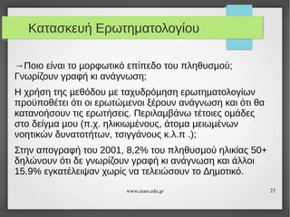 Κατασκευή Ερωτηματολογίου
→Ποιο είναι το µορφωτικό επίπεδο του πληθυσµού;
Γνωρίζουν γραφή κι ανάγνωση;
Η χρήση της µεθόδου µε ταχυδρόµηση ερωτηµατολογίων
προϋποθέτει ότι οι ερωτώµενοι ξέρουν ανάγνωση και ότι θα
κατανοήσουν τις ερωτήσεις. Περιλαµβάνω τέτοιες οµάδες
στο δείγµα µου (π.χ. ηλικιωµένους, άτοµα µειωµένων
νοητικών δυνατοτήτων, τσιγγάνους κ.λ.π .);
Στην απογραφή του 2001, 8,2% του πληθυσµού ηλικίας 50+
δηλώνουν ότι δε γνωρίζουν γραφή κι ανάγνωση και άλλοι
15.9% εγκατέλειψαν χωρίς να τελειώσουν το ∆ηµοτικό.
www.cears.edu.gr

23

 