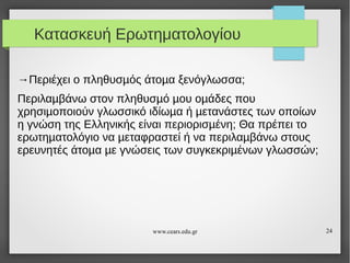 Κατασκευή Ερωτηματολογίου
→Περιέχει ο πληθυσµός άτοµα ξενόγλωσσα;
Περιλαµβάνω στον πληθυσµό µου οµάδες που
χρησιµοποιούν γλωσσικό ιδίωµα ή µετανάστες των οποίων
η γνώση της Ελληνικής είναι περιορισµένη; Θα πρέπει το
ερωτηµατολόγιο να µεταφραστεί ή να περιλαµβάνω στους
ερευνητές άτοµα µε γνώσεις των συγκεκριµένων γλωσσών;

www.cears.edu.gr

24

 