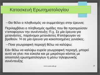 Κατασκευή Ερωτηματολογίου
→Θα θέλει ο πληθυσµός να συµµετάσχει στην έρευνα;
Περιλαµβάνει ο πληθυσµός οµάδες που θα προτιµούσαν
ν’αποφύγουν την συνέντευξη; Π.χ. Σε µία έρευνα για
µετανάστες, παράνοµοι µετανάστες θ’απέφευγαν να
βρεθούν. Ή σε µία έρευνα για κακοποιηµένες γυναίκες.
→Ποια γεωγραφική περιοχή θέλω να καλύψω;
Εάν θέλω να καλύψω ευρεία γεωγραφική περιοχή, µπορεί
αυτό να γίνει πιο εύκολα και µε µικρότερο κόστος µε
αποστολή ερωτηµατολογίων ή µέσω τηλεφωνικής
συνέντευξης
www.cears.edu.gr

25

 