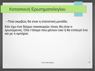 Κατασκευή Ερωτηματολογίου
→Ποια ακριβώς θα είναι η στατιστική µονάδα;
Εάν έχω ένα δείγµα νοικοκυριών ποιος θα είναι ο
ερωτώµενος; Όλα τ’άτοµα που µένουν εκεί ή θα επιλεγεί ένα
και µε τι κριτήρια;

www.cears.edu.gr

26

 