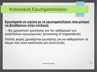Κατασκευή Ερωτηματολογίου
Ερωτήµατα σε σχέση µε το ερωτηµατολόγιο που µπορεί
να βοηθήσουν στην επιλογή:
→Θα χρειαστούν ερωτήσεις για τον καθορισµό των
κατάλληλων ερωτώµενων; (screening of respondents)
Πολλές φορές χρειάζονται ερωτήσεις για να καθοριστούν τα
άτοµα που είναι κατάλληλα για συνέντευξη

www.cears.edu.gr

27

 