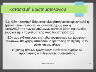 Κατασκευή Ερωτηματολογίου
Π.χ. Εάν η επιλογή δείγµατος γίνει βάση νοικοκυριών αλλά η
έρευνα επικεντρώνεται σε συνταξιούχους τότε η
καταλληλότητα των ερωτώµενων κρίνεται βάση της ηλικίας
τους και της επαγγελµατικής τους δραστηριότητας
Εάν µας ενδιαφέρουν επίπεδα γονιµότητας και µόρφωση
γυναικών θα χρησιµοποιήσουµε ερωτήσεις σε σχέση µε το
φύλο και την ηλικία
Η χρήση τέτοιων ερωτήσεων συνίσταται κυρίως σε
προσωπικές ή τηλεφωνικές συνεντεύξεις
www.cears.edu.gr

28

 