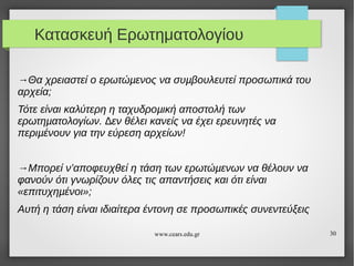 Κατασκευή Ερωτηματολογίου
→Θα χρειαστεί ο ερωτώµενος να συµβουλευτεί προσωπικά του
αρχεία;
Τότε είναι καλύτερη η ταχυδροµική αποστολή των
ερωτηµατολογίων. ∆εν θέλει κανείς να έχει ερευνητές να
περιµένουν για την εύρεση αρχείων!
→Μπορεί ν’αποφευχθεί η τάση των ερωτώµενων να θέλουν να
φανούν ότι γνωρίζουν όλες τις απαντήσεις και ότι είναι
«επιτυχηµένοι»;
Αυτή η τάση είναι ιδιαίτερα έντονη σε προσωπικές συνεντεύξεις
www.cears.edu.gr

30

 
