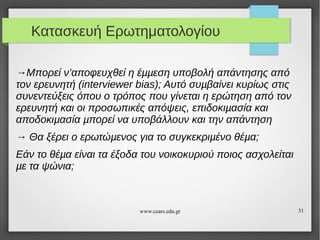 Κατασκευή Ερωτηματολογίου
→Μπορεί ν’αποφευχθεί η έµµεση υποβολή απάντησης από
τον ερευνητή (interviewer bias); Αυτό συµβαίνει κυρίως στις
συνεντεύξεις όπου ο τρόπος που γίνεται η ερώτηση από τον
ερευνητή και οι προσωπικές απόψεις, επιδοκιµασία και
αποδοκιµασία µπορεί να υποβάλλουν και την απάντηση
→ Θα ξέρει ο ερωτώµενος για το συγκεκριµένο θέµα;
Εάν το θέµα είναι τα έξοδα του νοικοκυριού ποιος ασχολείται
µε τα ψώνια;

www.cears.edu.gr

31

 