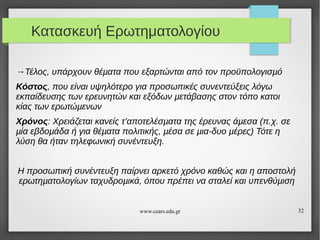 Κατασκευή Ερωτηματολογίου
→Τέλος, υπάρχουν θέµατα που εξαρτώνται από τον προϋπολογισµό
Κόστος, που είναι υψηλότερο για προσωπικές συνεντεύξεις λόγω
εκπαίδευσης των ερευνητών και εξόδων µετάβασης στον τόπο κατοι
κίας των ερωτώµενων
Χρόνος: Χρειάζεται κανείς τ’αποτελέσµατα της έρευνας άµεσα (π.χ. σε
µία εβδοµάδα ή για θέµατα πολιτικής, µέσα σε µια-δυο µέρες) Τότε η
λύση θα ήταν τηλεφωνική συνέντευξη.
Η προσωπική συνέντευξη παίρνει αρκετό χρόνο καθώς και η αποστολή
ερωτηµατολογίων ταχυδροµικά, όπου πρέπει να σταλεί και υπενθύµιση

www.cears.edu.gr

32

 
