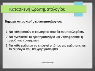 Κατασκευή Ερωτηματολογίου
Βήµατα κατασκευής ερωτηµατολογίου:
1. Να καθοριστούν οι ερωτήσεις που θα συµπεριληφθούν
2. Να σχεδιαστεί το ερωτηµατολόγιο και ν’αποφασιστεί η
σειρά των ερωτήσεων
3. Για κάθε ερώτηµα να επιλεγεί ο τύπος της ερώτησης και
το λεξιλόγιο που θα χρησιµοποιηθεί

www.cears.edu.gr

33

 