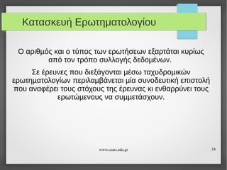 Κατασκευή Ερωτηματολογίου
Ο αριθµός και ο τύπος των ερωτήσεων εξαρτάται κυρίως
από τον τρόπο συλλογής δεδοµένων.
Σε έρευνες που διεξάγονται µέσω ταχυδροµικών
ερωτηµατολογίων περιλαµβάνεται µία συνοδευτική επιστολή
που αναφέρει τους στόχους της έρευνας κι ενθαρρύνει τους
ερωτώµενους να συµµετάσχουν.

www.cears.edu.gr

34

 