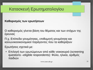 Κατασκευή Ερωτηματολογίου
Καθορισµός των ερωτήσεων
Ο καθορισµός γίνεται βάση του θέµατος και των στόχων της
έρευνας
Π.χ. Επίπεδα γονιµότητας, επιθυµητή γονιµότητα και
κοινωνικοοικονοµικοί παράγοντες που τα καθορίζουν
Ερωτήσεις σχετικά µε:
●

Επιλογή των ερωτώµενων από κάθε νοικοκυριό (screening
questions –eligible respondents): Φύλο, ηλικία, αριθµός
παιδιών
www.cears.edu.gr

35

 