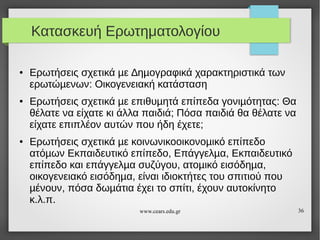 Κατασκευή Ερωτηματολογίου
●

●

●

Ερωτήσεις σχετικά µε ∆ηµογραφικά χαρακτηριστικά των
ερωτώµενων: Οικογενειακή κατάσταση
Ερωτήσεις σχετικά µε επιθυµητά επίπεδα γονιµότητας: Θα
θέλατε να είχατε κι άλλα παιδιά; Πόσα παιδιά θα θέλατε να
είχατε επιπλέον αυτών που ήδη έχετε;
Ερωτήσεις σχετικά µε κοινωνικοοικονοµικό επίπεδο
ατόµων Εκπαιδευτικό επίπεδο, Επάγγελµα, Εκπαιδευτικό
επίπεδο και επάγγελµα συζύγου, ατοµικό εισόδηµα,
οικογενειακό εισόδηµα, είναι ιδιοκτήτες του σπιτιού που
µένουν, πόσα δωµάτια έχει το σπίτι, έχουν αυτοκίνητο
κ.λ.π.
www.cears.edu.gr

36

 