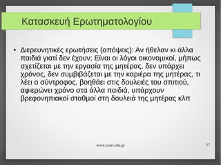 Κατασκευή Ερωτηματολογίου
●

∆ιερευνητικές ερωτήσεις (απόψεις): Αν ήθελαν κι άλλα
παιδιά γιατί δεν έχουν; Είναι οι λόγοι οικονοµικοί, µήπως
σχετίζεται µε την εργασία της µητέρας, δεν υπάρχει
χρόνος, δεν συµβιβάζεται µε την καριέρα της µητέρας, τι
λέει ο σύντροφος, βοηθάει στις δουλειές του σπιτιού,
αφιερώνει χρόνο στα άλλα παιδιά, υπάρχουν
βρεφονηπιακοί σταθµοί στη δουλειά της µητέρας κλπ

www.cears.edu.gr

37

 