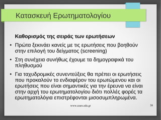 Κατασκευή Ερωτηματολογίου
Καθορισµός της σειράς των ερωτήσεων
●

●

●

Πρώτα ξεκινάει κανείς µε τις ερωτήσεις που βοηθούν
στην επιλογή του δείγµατος (screening)
Στη συνέχεια συνήθως έχουµε τα δηµογραφικά του
πληθυσµού
Για ταχυδροµικές συνεντεύξεις θα πρέπει οι ερωτήσεις
που προκαλούν το ενδιαφέρον του ερωτώµενου και οι
ερωτήσεις που είναι σηµαντικές για την έρευνα να είναι
στην αρχή του ερωτηµατολογίου διότι πολλές φορές τα
ερωτηµατολόγια επιστρέφονται µισοσυµπληρωµένα.
www.cears.edu.gr

38

 