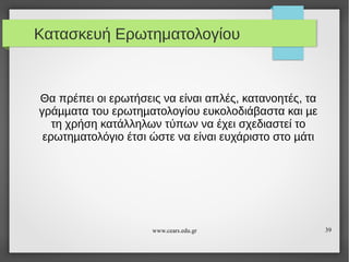 Κατασκευή Ερωτηματολογίου

Θα πρέπει οι ερωτήσεις να είναι απλές, κατανοητές, τα
γράµµατα του ερωτηµατολογίου ευκολοδιάβαστα και µε
τη χρήση κατάλληλων τύπων να έχει σχεδιαστεί το
ερωτηµατολόγιο έτσι ώστε να είναι ευχάριστο στο µάτι

www.cears.edu.gr

39

 