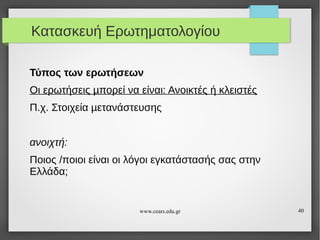 Κατασκευή Ερωτηματολογίου
Τύπος των ερωτήσεων
Οι ερωτήσεις µπορεί να είναι: Ανοικτές ή κλειστές
Π.χ. Στοιχεία µετανάστευσης
ανοιχτή:
Ποιος /ποιοι είναι οι λόγοι εγκατάστασής σας στην
Ελλάδα;

www.cears.edu.gr

40

 