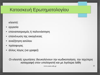 Κατασκευή Ερωτηματολογίου
κλειστή:
●

εργασία

●

επαναπατρισµός ή παλιννόστηση

●

επανένωση της οικογένειας

●

αναζήτηση ασύλου

●

πρόσφυγας

●

άλλος λόγος (να γραφεί)
Οι κλειστές ερωτήσεις διευκολύνουν την κωδικοποίηση, την ταχύτερη
καταγραφή στον υπολογιστή και µε λιγότερα λάθη
www.cears.edu.gr

41

 