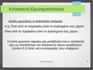 Κατασκευή Ερωτηματολογίου
Απλές ερωτήσεις ή πολλαπλές επιλογές
π.χ. Ποιο από τα παρακάτω είναι το αγαπηµένο σας χόµπι;
Ποια από τα παρακάτω είναι τα αγαπηµένα σας χόµπι;
Η απλή ερώτηση παράγει µία µεταβλητή ενώ η πολλαπλή
έχει ως αποτέλεσµα την κατασκευή τόσων µεταβλητών
(τύπου 0-1) όσες και οι κατηγορίες που υπάρχουν

www.cears.edu.gr

42

 
