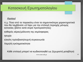Κατασκευή Ερωτηματολογίου
Ranked
π.χ. Ποια από τα παρακάτω είναι τα σηµαντικότερα χαρακτηριστικά
που θα λαµβάνατε υπ’όψιν για την επιλογή περιοχής µόνιµης
κατοικίας (βάλτε κατά σειρά προτεραιότητας)
καθαρός αέρας/µόλυνση της ατµόσφαιρας
ησυχία
εύκολη πρόσβαση/συχνή συγκοινωνία
Χαµηλή εγκληµατικότητα
Κάθε επιλογή µπορεί να κωδικοποιηθεί ως ξεχωριστή µεταβλητή
www.cears.edu.gr

43

 