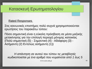 Κατασκευή Ερωτηματολογίου
Rated Responses
Στις κοινωνικές επιστήµες πολύ συχνά χρησιµοποιούνται
ερωτήσεις του παρακάτω τύπου:
Πόσο σηµαντική είναι η εύκολη πρόσβαση σε µέσα µαζικής
µετακίνησης για την επιλογή περιοχή µόνιµης κατοικίας
(Πολύ σηµαντική (5) - Σηµαντική (4) - Αδιάφορη (3) Ασήµαντη (2) Εντελώς ασήµαντη (1))
Η απάντηση σε αυτού του τύπου τις µεταβλητές
κωδικοποιείται µε ένα αριθµό που κυµαίνεται από 1 έως 5
www.cears.edu.gr

44

 