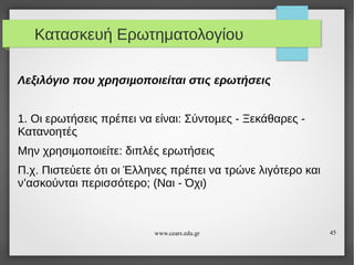 Κατασκευή Ερωτηματολογίου
Λεξιλόγιο που χρησιµοποιείται στις ερωτήσεις
1. Οι ερωτήσεις πρέπει να είναι: Σύντοµες - Ξεκάθαρες Κατανοητές
Μην χρησιµοποιείτε: διπλές ερωτήσεις
Π.χ. Πιστεύετε ότι οι Έλληνες πρέπει να τρώνε λιγότερο και
ν’ασκούνται περισσότερο; (Ναι - Όχι)

www.cears.edu.gr

45

 