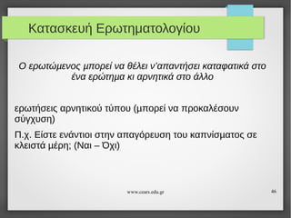 Κατασκευή Ερωτηματολογίου
Ο ερωτώµενος µπορεί να θέλει ν’απαντήσει καταφατικά στο
ένα ερώτηµα κι αρνητικά στο άλλο
ερωτήσεις αρνητικού τύπου (µπορεί να προκαλέσουν
σύγχυση)
Π.χ. Είστε ενάντιοι στην απαγόρευση του καπνίσµατος σε
κλειστά µέρη; (Ναι – Όχι)

www.cears.edu.gr

46

 