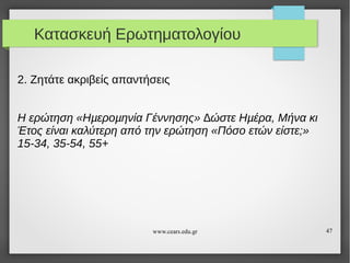 Κατασκευή Ερωτηματολογίου
2. Ζητάτε ακριβείς απαντήσεις
Η ερώτηση «Ηµεροµηνία Γέννησης» ∆ώστε Ηµέρα, Μήνα κι
Έτος είναι καλύτερη από την ερώτηση «Πόσο ετών είστε;»
15-34, 35-54, 55+

www.cears.edu.gr

47

 