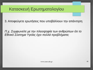 Κατασκευή Ερωτηματολογίου
3. Αποφεύγετε ερωτήσεις που υποβάλλουν την απάντηση
Π.χ. Συµφωνείτε µε την πλειοψηφία των ανθρώπων ότι το
Εθνικό Σύστηµα Υγείας έχει πολλά προβλήµατα;

www.cears.edu.gr

48

 