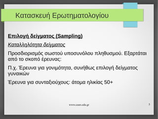 Κατασκευή Ερωτηματολογίου
Επιλογή δείγµατος (Sampling)
Καταλληλότητα δείγµατος
Προσδιορισµός σωστού υποσυνόλου πληθυσµού. Εξαρτάται
από το σκοπό έρευνας:
Π.χ. Έρευνα για γονιµότητα, συνήθως επιλογή δείγµατος
γυναικών
Έρευνα για συνταξιούχους: άτοµα ηλικίας 50+

www.cears.edu.gr

5

 