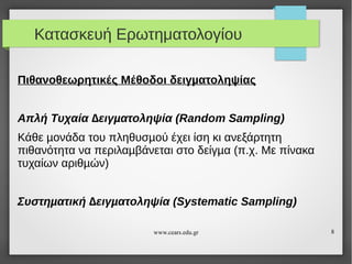 Κατασκευή Ερωτηματολογίου
Πιθανοθεωρητικές Μέθοδοι δειγµατοληψίας
Απλή Τυχαία ∆ειγµατοληψία (Random Sampling)
Κάθε µονάδα του πληθυσµού έχει ίση κι ανεξάρτητη
πιθανότητα να περιλαµβάνεται στο δείγµα (π.χ. Με πίνακα
τυχαίων αριθµών)
Συστηµατική ∆ειγµατοληψία (Systematic Sampling)
www.cears.edu.gr

8

 