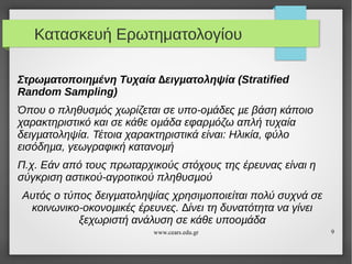 Κατασκευή Ερωτηματολογίου
Στρωµατοποιηµένη Τυχαία ∆ειγµατοληψία (Stratified
Random Sampling)
Όπου ο πληθυσµός χωρίζεται σε υπο-οµάδες µε βάση κάποιο
χαρακτηριστικό και σε κάθε οµάδα εφαρµόζω απλή τυχαία
δειγµατοληψία. Τέτοια χαρακτηριστικά είναι: Ηλικία, φύλο
εισόδηµα, γεωγραφική κατανοµή
Π.χ. Εάν από τους πρωταρχικούς στόχους της έρευνας είναι η
σύγκριση αστικού-αγροτικού πληθυσµού
Αυτός ο τύπος δειγµατοληψίας χρησιµοποιείται πολύ συχνά σε
κοινωνικο-οκονοµικές έρευνες. ∆ίνει τη δυνατότητα να γίνει
ξεχωριστή ανάλυση σε κάθε υποοµάδα
www.cears.edu.gr

9

 