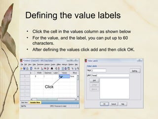 Defining the value labels 
• Click the cell in the values column as shown below 
• For the value, and the label, you can put up to 60 
characters. 
• After defining the values click add and then click OK. 
Click 
 