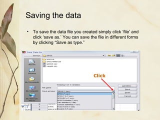 Saving the data 
• To save the data file you created simply click ‘file’ and 
click ‘save as.’ You can save the file in different forms 
by clicking “Save as type.” 
Click 
 