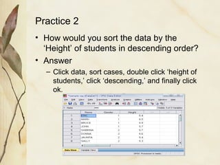 Practice 2 
• How would you sort the data by the 
‘Height’ of students in descending order? 
• Answer 
– Click data, sort cases, double click ‘height of 
students,’ click ‘descending,’ and finally click 
ok. 
 