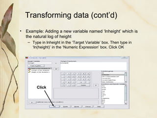 Transforming data (cont’d) 
• Example: Adding a new variable named ‘lnheight’ which is 
the natural log of height 
– Type in lnheight in the ‘Target Variable’ box. Then type in 
‘ln(height)’ in the ‘Numeric Expression’ box. Click OK 
Click 
 